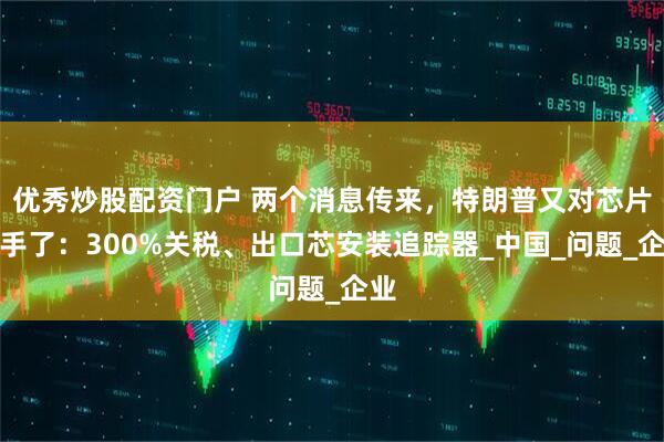 优秀炒股配资门户 两个消息传来,特朗普又对芯片下手了:300%关税、出口芯安装追踪器_中国_问题_企业