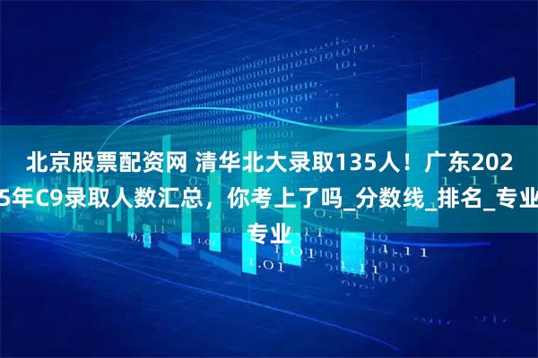 北京股票配资网 清华北大录取135人!广东2025年C9录取人数汇总,你考上了吗_分数线_排名_专业