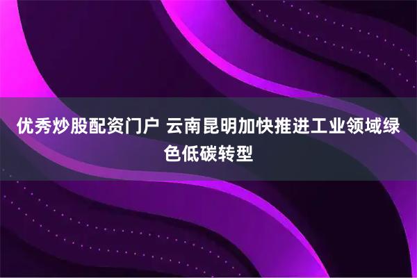 优秀炒股配资门户 云南昆明加快推进工业领域绿色低碳转型