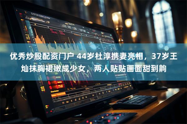 优秀炒股配资门户 44岁杜淳携妻亮相,37岁王灿抹胸裙嫩成少女,两人贴贴画面甜到齁