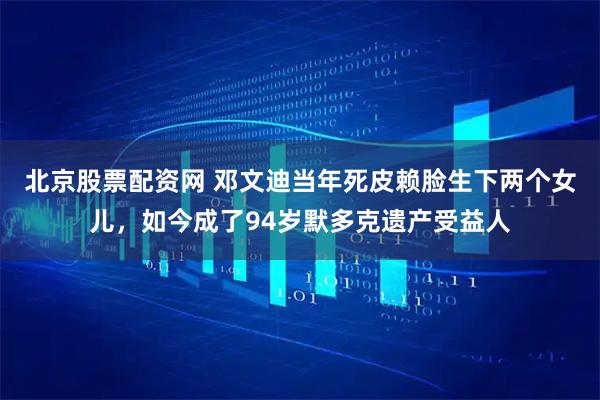 北京股票配资网 邓文迪当年死皮赖脸生下两个女儿，如今成了94岁默多克遗产受益人