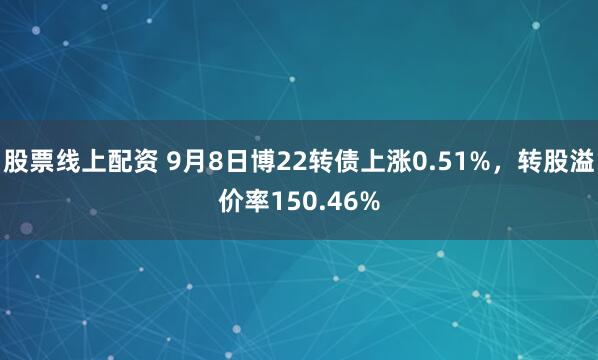 股票线上配资 9月8日博22转债上涨0.51%，转股溢价率150.46%