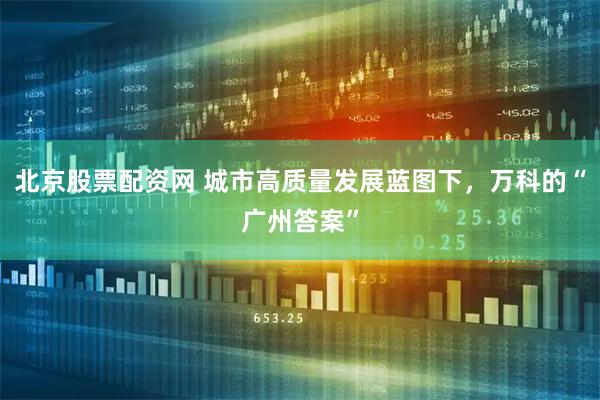 北京股票配资网 城市高质量发展蓝图下，万科的“广州答案”