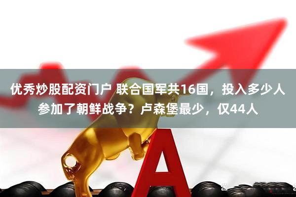 优秀炒股配资门户 联合国军共16国，投入多少人参加了朝鲜战争？卢森堡最少，仅44人