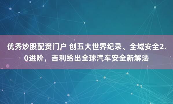 优秀炒股配资门户 创五大世界纪录、全域安全2.0进阶，吉利给出全球汽车安全新解法