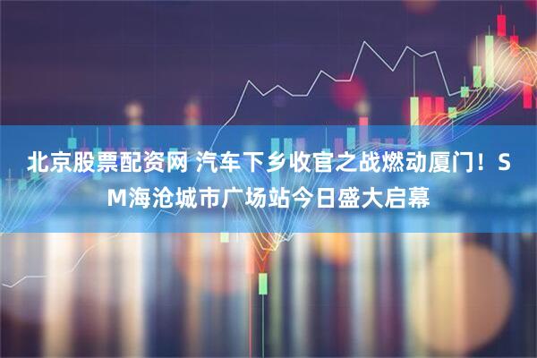 北京股票配资网 汽车下乡收官之战燃动厦门！SM海沧城市广场站今日盛大启幕