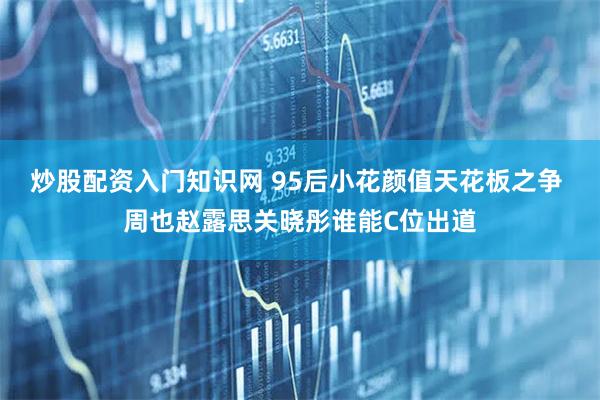 炒股配资入门知识网 95后小花颜值天花板之争 周也赵露思关晓彤谁能C位出道