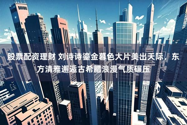 股票配资理财 刘诗诗鎏金暮色大片美出天际，东方清雅邂逅古希腊浪漫气质碾压
