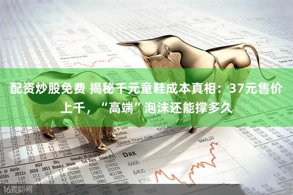 配资炒股免费 揭秘千元童鞋成本真相：37元售价上千，“高端”泡沫还能撑多久