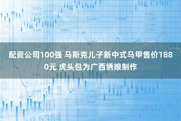 配资公司100强 马斯克儿子新中式马甲售价1880元 虎头包为广西绣娘制作
