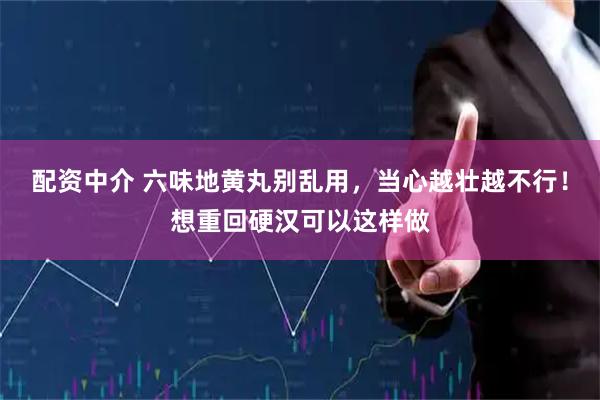 配资中介 六味地黄丸别乱用，当心越壮越不行！想重回硬汉可以这样做