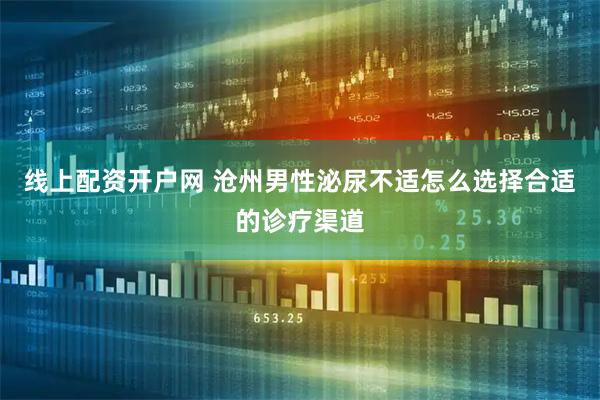 线上配资开户网 沧州男性泌尿不适怎么选择合适的诊疗渠道