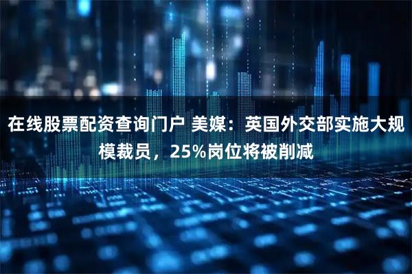 在线股票配资查询门户 美媒：英国外交部实施大规模裁员，25%岗位将被削减